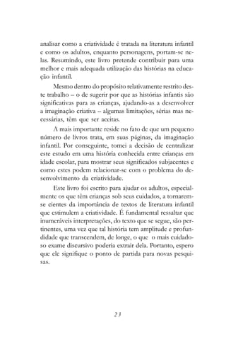 analisar como a criatividade é tratada na literatura infantil
e como os adultos, enquanto personagens, portam-se ne-
las. Resumindo, este livro pretende contribuir para uma
melhor e mais adequada utilização das histórias na educa-
ção infantil.
      Mesmo dentro do propósito relativamente restrito des-
te trabalho – o de sugerir por que as histórias infantis são
significativas para as crianças, ajudando-as a desenvolver
a imaginação criativa – algumas limitações, sérias mas ne-
cessárias, têm que ser aceitas.
      A mais importante reside no fato de que um pequeno
número de livros trata, em suas páginas, da imaginação
infantil. Por conseguinte, tomei a decisão de centralizar
este estudo em uma história conhecida entre crianças em
idade escolar, para mostrar seus significados subjacentes e
como estes podem relacionar-se com o problema do de-
senvolvimento da criatividade.
      Este livro foi escrito para ajudar os adultos, especial-
mente os que têm crianças sob seus cuidados, a tornarem-
se cientes da importância de textos de literatura infantil
que estimulem a criatividade. É fundamental ressaltar que
inumeráveis interpretações, do texto que se segue, são per-
tinentes, uma vez que tal história tem amplitude e profun-
didade que transcendem, de longe, o que o mais cuidado-
so exame discursivo poderia extrair dela. Portanto, espero
que ele signifique o ponto de partida para novas pesqui-
sas.




                             23
 
