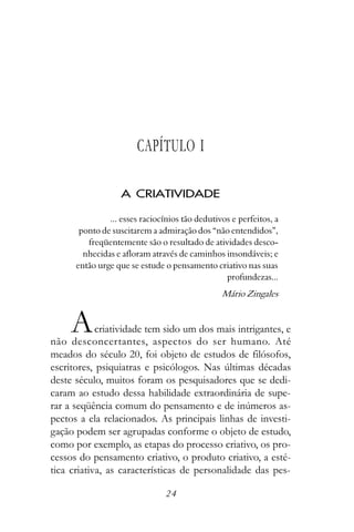 CAPÍTULO I

                   A CRIATIVIDADE

               ... esses raciocínios tão dedutivos e perfeitos, a
       ponto de suscitarem a admiração dos “não entendidos”,
         freqüentemente são o resultado de atividades desco-
        nhecidas e afloram através de caminhos insondáveis; e
      então urge que se estude o pensamento criativo nas suas
                                                 profundezas...
                                                Mário Zingales


     A      criatividade tem sido um dos mais intrigantes, e
não desconcertantes, aspectos do ser humano. Até
meados do século 20, foi objeto de estudos de filósofos,
escritores, psiquiatras e psicólogos. Nas últimas décadas
deste século, muitos foram os pesquisadores que se dedi-
caram ao estudo dessa habilidade extraordinária de supe-
rar a seqüência comum do pensamento e de inúmeros as-
pectos a ela relacionados. As principais linhas de investi-
gação podem ser agrupadas conforme o objeto de estudo,
como por exemplo, as etapas do processo criativo, os pro-
cessos do pensamento criativo, o produto criativo, a esté-
tica criativa, as características de personalidade das pes-

                                24
 