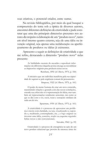 soas criativas, o potencial criador, entre outras.
      Na revisão bibliográfica, por meio da qual busquei a
compreensão do tema sob a óptica de diversos autores,
encontrei diferentes definições de criatividade e pude cons-
tatar que uma das principais dimensões presentes nos au-
tores diz respeito à elaboração de um “produto novo”, tanto
em nível interno quanto externo, seja ele uma idéia ou in-
venção original, seja apenas uma reelaboração ou aperfei-
çoamento de produtos ou idéias já existentes.
      Apresento a seguir as definições de criatividade a que
me refiro, destacando a dimensão “produto novo” nelas
presente:
          As habilidades mentais do recordar e reproduzir infor-
      mações são diferentes daquelas postas em jogo ao recombinar
      as impressões originais para produzir coisas novas.
                         Burnham, 1892 (cf. Davis, 1975, p. 160)

         A iniciativa que um indivíduo manifesta pela sua capaci-
      dade de superar-se pela seqüência comum de pensamento.
                         Simpson, 1922 (cf. Davis, 1975, p. 161)

          O poder da mente humana de criar um novo conteúdo,
      transmitindo relações e gerando com elas novas correlações,
      estende sua esfera não só à representação de idéias, mas tam-
      bém até representações totalmente sensoriais, tais como as
      que se dão com o ver, ouvir, tocar e sensações similares de
      cada um de nós.
                        Spearman, 1930 (cf. Davis, 1975, p. 161)

          A criatividade é o processo de apresentar um proble-
      ma à mente com claridade, ou seja, visualizando-o, supon-
      do-o, meditando, contemplando, etc...; e logo originar ou
      inventar uma idéia, conceito, noção ou esquema seguindo
      linhas novas e não convencionais.
                                           Vervalin, 1962 ( p. 19)

         Criatividade é o processo de emergência na ação de um
      novo produto relacional que provém da natureza única do

                                  25
 
