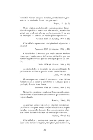 indivíduo, por um lado; dos materiais, acontecimentos, pes-
soas ou circunstâncias de sua vida, por outro.
                                         Rogers, 1971 (p. 9)

    O ato criador, estabelecendo conexão entre as dimen-
sões da experiência antes não relacionadas, permite-lhe
atingir um nível mais alto de evolução mental. É um ato
de libertação – a derrota do hábito pela originalidade.
                   Koestler, 1964 (cf. Kneller, 1978, p. 56)

    Criatividade representa a emergência de algo único e
original.
                  Anderson, 1965 (cf. Alencar, 1986, p. 11)

    Criatividade é o processo que resulta em um produto
novo, que é aceito como útil, e/ou satisfatório por um
número significativo de pessoas em algum ponto do tem-
po.
                       Stein, 1974 (cf. Alencar, 1986, p. 11)

   A criatividade é o resultado de uma combinação de
processos ou atributos que são novos para o criador.
                                         Davis, 1975 (p. 19)

   O termo pensamento criativo tem duas características
fundamentais, a saber: é autônomo e é dirigido para a
produção de uma nova forma.
                  Suchman, 1981 (cf. Alencar, 1986, p. 11)

     No âmbito emocional e intelectual de nossas vidas, signi-
fica encontrar novas alternativas dentro de qualquer estrutu-
ra já conhecida.
                                        Landau, 1986 (p. 11)

   As grandes idéias ou produtos originais ocorrem es-
pecialmente em pessoas que estejam adequadamente pre-
paradas, com amplo domínio dos conhecimentos relati-
vos a uma determinada área ou técnicas já existentes.
                                       Alencar, 1986 (p. 12)

   Criatividade é o método que capacita a pessoa a pro-
duzir idéias novas ou originais, “insighits”, reestruturações,


                             26
 