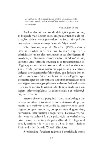 invenções, ou objetos artísticos, aceitos pelos conhecedo-
      res como tendo valor científico, estético, social ou
      tecnológico.
                                           Vernon, 1989 (p. 94)

     Analisando este elenco de definições percebo que,
ao longo de mais de cem anos, independentemente da ori-
entação teórica desses pensadores, o foco principal das
produções repousa no surgimento de “algo novo”.
     Não obstante, segundo Weschler (1993), existem
diversas linhas teóricas que buscam explicar a
criatividade; entre elas encontramos as abordagens fi-
losóficas, explicando-a como sendo um “dom” divino,
ou como uma forma de intuição; as de fundamentação bi-
ológica, que a consideram como sendo uma força inerente
à vida, tendo, portanto, como principal fator a hereditarie-
dade; as abordagens psicofisiológicas, que derivam dos es-
tudos dos hemisférios cerebrais; as sociológicas, que
enfocam a questão sob o prisma de como a sociedade, com
suas regras e normas, propicia um ambiente facilitador para
o desenvolvimento da criatividade. Temos, ainda, as abor-
dagens psicopedagógicas, as educacionais e as psicológi-
cas, entre outras.
     Interessei-me em pesquisar como a psicologia tra-
ta essa questão. Entre os diferentes sistemas de pensa-
mento que explicam a criatividade, encontram-se abor-
dagens do tipo associativo, comportamental, gestaltista,
humanista, estruturalista e cognitivista. Desenvolvo, po-
rém, este trabalho à luz da psicologia psicodinâmica,
principalmente na linha da psicanálise do Dr. Sigmund
Freud, enriquecida pela obra da Sra. Melanie Raizes
Klein e do Dr. Donald Woods Winnicott.
     A psicanálise freudiana refere-se à criatividade como

                                 27
 