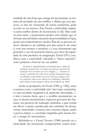 resultado de uma força que emerge do inconsciente, na ten-
tativa da resolução de um conflito; e afirma que esse pro-
cesso, se não for vivenciado de forma satisfatória, pode
reverter-se em neurose. Para Freud, a criatividade origina-
se num conflito dentro do inconsciente (o Id). Mais cedo
ou mais tarde, o inconsciente produz uma solução que, se
reforçar uma atividade consciente da personalidade (o Ego),
gerará um comportamento criador. Para ele, as pessoas cri-
ativas afastam-se da realidade por não aceitá-la tal como
é, com suas normas e restrições, e é esse afastamento que
permitirá o uso do potencial criativo, por meio da capaci-
dade de criar produtos da imaginação. Freud (1911) acre-
ditava estar a criatividade vinculada a “dotes especiais”,
como podemos observar em sua análise:
          O artista é, originariamente, um homem que se afasta da
      realidade, porque não se resigna em aceitar a renúncia da
      satisfação dos instintos por ela exigida (...) . Porém en-
      contra o caminho de volta desse mundo imaginário para
      a realidade, construindo com suas fantasias, graças a do-
      tes especiais, uma nova espécie de realidades, admitidas
      pelos demais como imagens valiosas da realidade. (p. 1641)

      Ainda na perspectiva de Freud (1909, p. 1362), tanto
a neurose como a criatividade têm “por traço característi-
co uma atividade imaginativa de particular intensidade...”,
e têm a mesma fonte, que é o conflito inconsciente; ou
seja, os desejos inconscientes, expressos por meio das fan-
tasias, são passíveis de realização simbólica, a qual resulta
em aliviar a tensão causada pela não satisfação do desejo.
Assim, criatividade e neurose têm a mesma origem, sendo
a pessoa criativa e a neurótica impelidas pela mesma for-
ça: a energia do inconsciente.
      Referindo-se a Freud, Novaes (1980) postula ser a
criatividade um mecanismo compensatório contra senti-

                                 28
 
