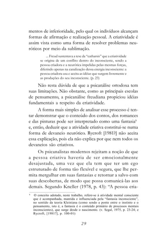 mentos de inferioridade, pelo qual os indivíduos alcançam
formas de afirmação e realização pessoal. A criatividade é
assim vista como uma forma de resolver problemas neu-
róticos por meio da sublimação.
            ... Freud sustentava a tese da “catharsis” que a criatividade
        se origina de um conflito dentro do inconsciente, sendo a
        pessoa criadora e a neurótica impelidas pelas mesmas forças,
        diferindo apenas na canalização dessa energia inconsciente: a
        pessoa criadora usa e aceita as idéias que surgem livremente e
        as produções do seu inconsciente. (p. 23)

     Não resta dúvida de que a psicanálise ortodoxa tem
suas limitações. Não obstante, como as principais escolas
de pensamento, a psicanálise freudiana propiciou idéias
fundamentais a respeito da criatividade.
     A forma mais simples de analisar esse processo é ten-
tar demonstrar que o conteúdo dos contos, dos romances
e das pinturas pode ser interpretado como uma fantasia6
e, então, deduzir que a atividade criativa constitui-se numa
forma de devaneio neurótico. Rycroft [1981?] não aceita
essa explicação, pois ela não explica por que nem todos os
devaneios são criativos.
     Os psicanalistas modernos rejeitam a noção de que
a pessoa criativa haveria de ser emocionalmente
desajustada, uma vez que ela tem que ter um ego
estruturado de forma tão flexível e segura, que lhe per-
mita mergulhar em suas fantasias e retornar a salvo com
suas descobertas, de modo que possa comunicá-las aos
demais. Segundo Kneller (1978, p. 43): “A pessoa cria-
6
     O conceito adotado, neste trabalho, refere-se à atividade mental consciente
    que é acompanhada, mantida e influenciada pela “fantasia inconsciente”,
    no sentido da teoria Kleiniana (como sendo a ponte entre o instinto e o
    pensamento, isto é, a fantasia é o conteúdo primário de processos mentais
    inconscientes), que surge desde o nascimento. (v. Segal, 1975, p. 23-24; e
    Rycroft, [1981?], p. 100-01)


                                      29
 