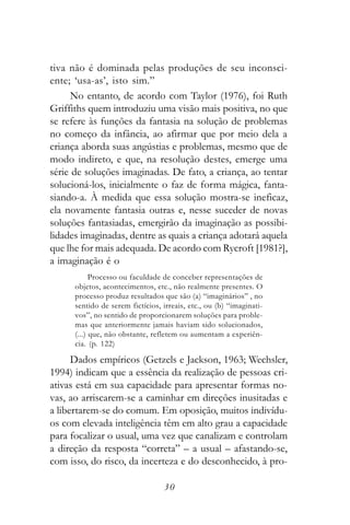 tiva não é dominada pelas produções de seu inconsci-
ente; ‘usa-as’, isto sim.”
     No entanto, de acordo com Taylor (1976), foi Ruth
Griffiths quem introduziu uma visão mais positiva, no que
se refere às funções da fantasia na solução de problemas
no começo da infância, ao afirmar que por meio dela a
criança aborda suas angústias e problemas, mesmo que de
modo indireto, e que, na resolução destes, emerge uma
série de soluções imaginadas. De fato, a criança, ao tentar
solucioná-los, inicialmente o faz de forma mágica, fanta-
siando-a. À medida que essa solução mostra-se ineficaz,
ela novamente fantasia outras e, nesse suceder de novas
soluções fantasiadas, emergirão da imaginação as possibi-
lidades imaginadas, dentre as quais a criança adotará aquela
que lhe for mais adequada. De acordo com Rycroft [1981?],
a imaginação é o
            Processo ou faculdade de conceber representações de
      objetos, acontecimentos, etc., não realmente presentes. O
      processo produz resultados que são (a) “imaginários” , no
      sentido de serem fictícios, irreais, etc., ou (b) “imaginati-
      vos”, no sentido de proporcionarem soluções para proble-
      mas que anteriormente jamais haviam sido solucionados,
      (...) que, não obstante, refletem ou aumentam a experiên-
      cia. (p. 122)

      Dados empíricos (Getzels e Jackson, 1963; Wechsler,
1994) indicam que a essência da realização de pessoas cri-
ativas está em sua capacidade para apresentar formas no-
vas, ao arriscarem-se a caminhar em direções inusitadas e
a libertarem-se do comum. Em oposição, muitos indivídu-
os com elevada inteligência têm em alto grau a capacidade
para focalizar o usual, uma vez que canalizam e controlam
a direção da resposta “correta” – a usual – afastando-se,
com isso, do risco, da incerteza e do desconhecido, à pro-

                                  30
 
