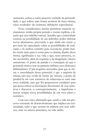 onamento, coloca-a como processo excluído da personali-
dade, o que reflete uma forma atomista de fazer ciência,
cujos resultados são inúmeras definições especulativas.
     Essas considerações iniciais permitem enunciar su-
cintamente minha própria posição e tornar explícita a di-
reção que este trabalho tomará. Acredito que a criatividade
consiste na possibilidade de um indivíduo poder elaborar
novas alternativas, antevendo o que ainda não existe e,
por meio da especulação sobre as possibilidades de reali-
zação e do melhor caminho para executá-las, poder fazê-
las existir tanto para si como para os demais, dando, dessa
forma, significação à sua vida; e que, neste processo, es-
tão envolvidos, além da cognição e da imaginação, fatores
emocionais. O ponto de partida é a concepção de que o
potencial criativo tem na primeira infância seus elementos
delimitadores. O pré-requisito necessário, para que se efe-
tue a consolidação desse potencial, é que a angústia da
criança não seja vivida de forma tão intensa, a ponto de
paralisá-la em suas tentativas de relacionar-se com uma
nova realidade, mas que lhe proporcione condições para
que possa tolerar as frustrações decorrentes de suas tenta-
tivas e fracassos, e, conseqüentemente, a impulsione a
buscar sempre novas possibilidades de um viver pleno e
autêntico.
     Com isso estou afirmando que, sendo a vida um pro-
cesso constante de desenvolvimento que implica em con-
tinuidade, tudo o que ocorrer na infância terá seus refle-
xos, mais ou menos marcantes, na vida adulta.




                            32
 