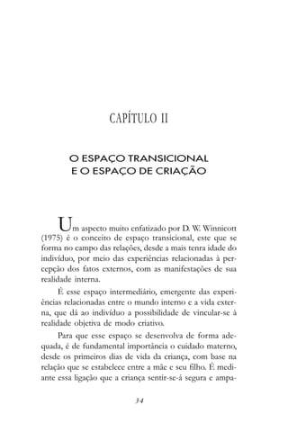 CAPÍTULO II

        O ESPAÇO TRANSICIONAL
        E O ESPAÇO DE CRIAÇÃO




    U     m aspecto muito enfatizado por D. W. Winnicott
(1975) é o conceito de espaço transicional, este que se
forma no campo das relações, desde a mais tenra idade do
indivíduo, por meio das experiências relacionadas à per-
cepção dos fatos externos, com as manifestações de sua
realidade interna.
      É esse espaço intermediário, emergente das experi-
ências relacionadas entre o mundo interno e a vida exter-
na, que dá ao indivíduo a possibilidade de vincular-se à
realidade objetiva de modo criativo.
      Para que esse espaço se desenvolva de forma ade-
quada, é de fundamental importância o cuidado materno,
desde os primeiros dias de vida da criança, com base na
relação que se estabelece entre a mãe e seu filho. É medi-
ante essa ligação que a criança sentir-se-á segura e ampa-

                           34
 