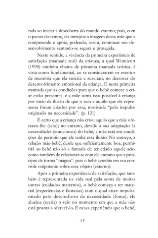 rada ao iniciar a descoberta do mundo externo; pois, com
o passar do tempo, ela introjeta a imagem dessa mãe que a
compreende e apóia, podendo, assim, continuar seu de-
senvolvimento sentindo-se segura e protegida.
      Neste sentido, a vivência da primeira experiência de
satisfação (mamada real) da criança, à qual Winnicott
(1990) também chama de primeira mamada teórica, é
vista como fundamental, ao se considerarem os eventos
de memória que ela suscita e suscitará no decorrer do
desenvolvimento emocional da criança. É nesta primeira
mamada que as condições para que o bebê comece a cri-
ar estão presentes, e a mãe torna isso possível à criança
por meio da ilusão de que o seio e aquilo que ele repre-
senta foram criados por esta, motivada “pelo impulso
originado na necessidade”. (p. 121)
      É certo que a criança não criou aquilo que a mãe ofe-
receu-lhe (seio); no entanto, devido a sua adaptação às
necessidades (emocionais) do bebê, a mãe está em condi-
ções de permitir que ele tenha essa ilusão. No começo, a
relação mãe-bebê, desde que suficientemente boa, permi-
tirá ao bebê não só a fantasia de ter criado aquele seio,
como também de relacionar-se com ele, mesmo que a prin-
cípio de forma “mágica”, pois o bebê acredita em seu con-
trole onipotente sobre esse objeto (externo).
      Após a primeira experiência de satisfação, que tam-
bém é representada na vida real pela soma de muitas
outras (cuidados maternos), o bebê começa a ter mate-
rial (experiências e fantasias) com o qual criar: impulsi-
onado pelo desconforto da necessidade (fome), ele
alucina (recria) o seio no momento em que a mãe não
está pronta a oferecê-lo. É nessa experiência que o bebê,

                            35
 