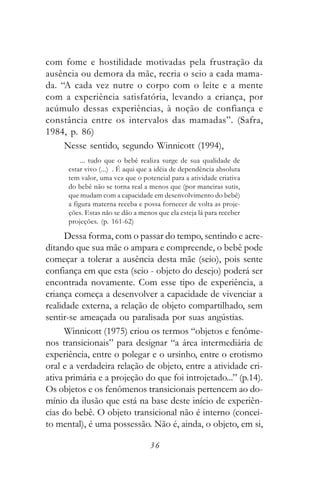 com fome e hostilidade motivadas pela frustração da
ausência ou demora da mãe, recria o seio a cada mama-
da. “A cada vez nutre o corpo com o leite e a mente
com a experiência satisfatória, levando a criança, por
acúmulo dessas experiências, à noção de confiança e
constância entre os intervalos das mamadas”. (Safra,
1984, p. 86)
     Nesse sentido, segundo Winnicott (1994),
           ... tudo que o bebê realiza surge de sua qualidade de
      estar vivo (...) . É aqui que a idéia de dependência absoluta
      tem valor, uma vez que o potencial para a atividade criativa
      do bebê não se torna real a menos que (por maneiras sutis,
      que mudam com a capacidade em desenvolvimento do bebê)
      a figura materna receba e possa fornecer de volta as proje-
      ções. Estas não se dão a menos que ela esteja lá para receber
      projeções. (p. 161-62)

      Dessa forma, com o passar do tempo, sentindo e acre-
ditando que sua mãe o ampara e compreende, o bebê pode
começar a tolerar a ausência desta mãe (seio), pois sente
confiança em que esta (seio - objeto do desejo) poderá ser
encontrada novamente. Com esse tipo de experiência, a
criança começa a desenvolver a capacidade de vivenciar a
realidade externa, a relação de objeto compartilhado, sem
sentir-se ameaçada ou paralisada por suas angústias.
      Winnicott (1975) criou os termos “objetos e fenôme-
nos transicionais” para designar “a área intermediária de
experiência, entre o polegar e o ursinho, entre o erotismo
oral e a verdadeira relação de objeto, entre a atividade cri-
ativa primária e a projeção do que foi introjetado...” (p.14).
Os objetos e os fenômenos transicionais pertencem ao do-
mínio da ilusão que está na base deste início de experiên-
cias do bebê. O objeto transicional não é interno (concei-
to mental), é uma possessão. Não é, ainda, o objeto, em si,

                                  36
 