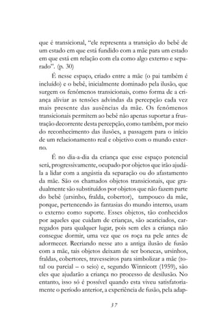 que é transicional, “ele representa a transição do bebê de
um estado em que está fundido com a mãe para um estado
em que está em relação com ela como algo externo e sepa-
rado”. (p. 30)
      É nesse espaço, criado entre a mãe (o pai também é
incluído) e o bebê, inicialmente dominado pela ilusão, que
surgem os fenômenos transicionais, como forma de a cri-
ança aliviar as tensões advindas da percepção cada vez
mais presente das ausências da mãe. Os fenômenos
transicionais permitem ao bebê não apenas suportar a frus-
tração decorrente desta percepção, como também, por meio
do reconhecimento das ilusões, a passagem para o início
de um relacionamento real e objetivo com o mundo exter-
no.
      É no dia-a-dia da criança que esse espaço potencial
será, progressivamente, ocupado por objetos que irão ajudá-
la a lidar com a angústia da separação ou do afastamento
da mãe. São os chamados objetos transicionais, que gra-
dualmente são substituídos por objetos que não fazem parte
do bebê (ursinho, fralda, cobertor), tampouco da mãe,
porque, pertencendo às fantasias do mundo interno, usam
o externo como suporte. Esses objetos, tão conhecidos
por aqueles que cuidam de crianças, são acariciados, car-
regados para qualquer lugar, pois sem eles a criança não
consegue dormir, uma vez que os roça na pele antes de
adormecer. Recriando nesse ato a antiga ilusão de fusão
com a mãe, tais objetos deixam de ser bonecas, ursinhos,
fraldas, cobertores, travesseiros para simbolizar a mãe (to-
tal ou parcial – o seio) e, segundo Winnicott (1959), são
eles que ajudarão a criança no processo de desilusão. No
entanto, isso só é possível quando esta viveu satisfatoria-
mente o período anterior, a experiência de fusão, pela adap-

                            37
 
