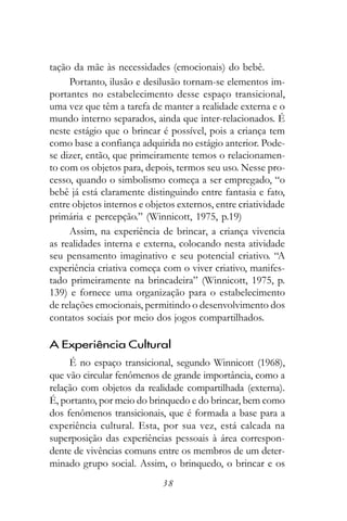 tação da mãe às necessidades (emocionais) do bebê.
     Portanto, ilusão e desilusão tornam-se elementos im-
portantes no estabelecimento desse espaço transicional,
uma vez que têm a tarefa de manter a realidade externa e o
mundo interno separados, ainda que inter-relacionados. É
neste estágio que o brincar é possível, pois a criança tem
como base a confiança adquirida no estágio anterior. Pode-
se dizer, então, que primeiramente temos o relacionamen-
to com os objetos para, depois, termos seu uso. Nesse pro-
cesso, quando o simbolismo começa a ser empregado, “o
bebê já está claramente distinguindo entre fantasia e fato,
entre objetos internos e objetos externos, entre criatividade
primária e percepção.” (Winnicott, 1975, p.19)
     Assim, na experiência de brincar, a criança vivencia
as realidades interna e externa, colocando nesta atividade
seu pensamento imaginativo e seu potencial criativo. “A
experiência criativa começa com o viver criativo, manifes-
tado primeiramente na brincadeira” (Winnicott, 1975, p.
139) e fornece uma organização para o estabelecimento
de relações emocionais, permitindo o desenvolvimento dos
contatos sociais por meio dos jogos compartilhados.

A Experiência Cultural
     É no espaço transicional, segundo Winnicott (1968),
que vão circular fenômenos de grande importância, como a
relação com objetos da realidade compartilhada (externa).
É, portanto, por meio do brinquedo e do brincar, bem como
dos fenômenos transicionais, que é formada a base para a
experiência cultural. Esta, por sua vez, está calcada na
superposição das experiências pessoais à área correspon-
dente de vivências comuns entre os membros de um deter-
minado grupo social. Assim, o brinquedo, o brincar e os
                             38
 