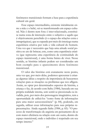 fenômenos transicionais formam a base para a experiência
cultural em geral.
      Esse espaço intermediário, existente inicialmente en-
tre a mãe e o bebê, vai-se transformando em espaço cultu-
ral. Não é dentro nem fora: é inter-relacionado, constitui-
se numa zona de interseção entre o subjetivo e aquilo que
é objetivamente percebido (é o espaço das relações extra e
intrapsíquicas), que se expande por meio do interjogo numa
experiência criativa por toda a vida cultural do homem.
Uma vez que é necessário que haja uma atitude social po-
sitiva no ato de brincar, este, como uma experiência criati-
va (que representa uma experiência de continuidade do
espaço transicional), é uma forma básica de viver. Nesse
sentido, as histórias infantis podem ser consideradas um
bom exemplo para o aparecimento deste fenômeno
transicional.
      O valor das histórias está exatamente neste ponto,
uma vez que, por meio delas, podemos apresentar à crian-
ça algumas idéias a respeito da importância de buscarmos
soluções para as situações ou problemas que nos afligem.
Assim, ao optar por determinados aspectos da história, a
criança o faz, de acordo com Safra (1984), baseada em sua
própria realidade interna, sem sentir-se pressionada ou in-
vadida, pois, por meio dos personagens imaginários, tem a
oportunidade de utilizá-los “como fonte de informações
para uma maior autoconsciência” (p. 84), podendo, em
seguida, utilizar essas informações para suas próprias re-
presentações. Ainda segundo Safra (1984, p. 83): “O pro-
cesso de transformação da angústia em pensamento dá-se
com maior eficiência na relação com um outro, dentro do
espaço transicional, onde o indivíduo é respeitado em seu
tempo interno.”
                            39
 