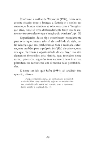 Conforme a análise de Winnicott (1994), existe uma
estreita relação entre o brincar, a fantasia e o sonho; no
entanto, o brincar também se relaciona com a “imagina-
ção ativa, onde se tenta deliberadamente fazer uso de ele-
mentos surpreendentes que a imaginação ocasiona”. (p.160)
      Experiências desse tipo contribuem notadamente
para o enriquecimento não só da qualidade de vida, pe-
las relações que são estabelecidas com a realidade exter-
na, mas também para o próprio Self (Eu) da criança, uma
vez que oferecem a oportunidade de ela fazer uso dos
elementos fornecidos pela história, que, recriados nesse
espaço potencial segundo suas características internas,
permitem-lhe reconhecer em si mesma suas possibilida-
des.
      É nesse sentido que Safra (1984), ao analisar essa
questão, afirma:
          O espaço transicional dá ao ser humano a possibili-
      dade de lidar com a realidade objetiva de modo criati-
      vo, possibilitando assim um contato com o mundo ex-
      terno amplo e saudável. (p. 11)




                                40
 