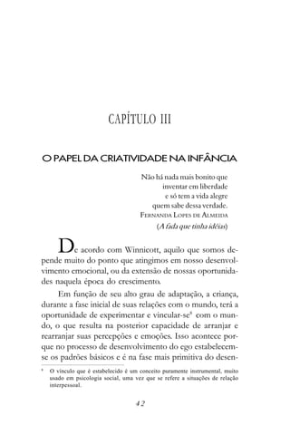 CAPÍTULO III

O PAPEL DA CRIATIVIDADE NA INFÂNCIA

                                      Não há nada mais bonito que
                                            inventar em liberdade
                                             e só tem a vida alegre
                                         quem sabe dessa verdade.
                                      FERNANDA LOPES DE ALMEIDA
                                            (A fada que tinha idéias)


       D  e acordo com Winnicott, aquilo que somos de-
pende muito do ponto que atingimos em nosso desenvol-
vimento emocional, ou da extensão de nossas oportunida-
des naquela época do crescimento.
     Em função de seu alto grau de adaptação, a criança,
durante a fase inicial de suas relações com o mundo, terá a
oportunidade de experimentar e vincular-se8 com o mun-
do, o que resulta na posterior capacidade de arranjar e
rearranjar suas percepções e emoções. Isso acontece por-
que no processo de desenvolvimento do ego estabelecem-
se os padrões básicos e é na fase mais primitiva do desen-
8
    O vínculo que é estabelecido é um conceito puramente instrumental, muito
    usado em psicologia social, uma vez que se refere a situações de relação
    interpessoal.


                                    42
 