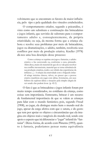 volvimento que se encontram os fatores de maior influên-
cia, pelo tipo e pela qualidade dos vínculos estabelecidos.
      O comportamento criador, segundo a psicanálise, é
visto como um substituto e continuação das brincadeiras
e jogos infantis, que servirão de substrato para o compor-
tamento adulto e, conseqüentemente, da própria
criatividade; ou seja, da mesma forma que a criança ela-
bora e resolve seus problemas por meio de brincadeiras,
jogos ou dramatizações, o adulto, também, resolveria seus
conflitos por meio da produção criativa. Kneller (1978)
dá-nos uma boa descrição desse processo:
           Como a criança se exprime em jogos e fantasias, o adulto
      criativo o faz escrevendo ou, conforme o caso, pintando.
      Além disso, muito do material de que ele se vale para resolver
      seu conflito inconsciente, material que se torna substância de
      sua produção criadora, tende a ser obtido das experiências da
      infância (...) A relação da criatividade com o folguedo infan-
      til atinge máxima clareza, talvez, no prazer que a pessoa
      criativa manifesta em jogar com idéias, livremente, em seus
      hábitos de explorar idéias e situações pela simples alegria de
      ver aonde elas podem levar. (p. 42-3)

      O fato é que as brincadeiras e jogos infantis foram por
muito tempo considerados, no cotidiano da criança, como
coisas sem importância. Entretanto, brincar é um recurso
de fundamental importância de que se valem as crianças
para lidar com o mundo fantástico; pois, segundo Freud
(1908), ao jogar, ela distingue muito bem o mundo real do
jogo, apesar da carga afetiva com que o satura, e do gosto
que tem por apoiar os objetos e circunstâncias que ela ima-
gina em objetos reais e tangíveis do mundo real, sendo este
apoio o aspecto que irá diferenciar o “jogar” infantil do “fan-
tasiar”. Dessa forma, de acordo com Pimenta (1993), quan-
to à fantasia, poderíamos pensar numa equivalência


                                   43
 