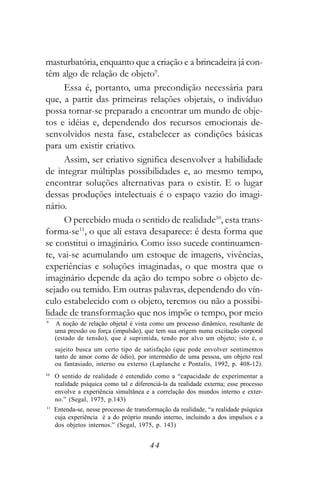 masturbatória, enquanto que a criação e a brincadeira já con-
têm algo de relação de objeto9.
     Essa é, portanto, uma precondição necessária para
que, a partir das primeiras relações objetais, o indivíduo
possa tornar-se preparado a encontrar um mundo de obje-
tos e idéias e, dependendo dos recursos emocionais de-
senvolvidos nesta fase, estabelecer as condições básicas
para um existir criativo.
     Assim, ser criativo significa desenvolver a habilidade
de integrar múltiplas possibilidades e, ao mesmo tempo,
encontrar soluções alternativas para o existir. E o lugar
dessas produções intelectuais é o espaço vazio do imagi-
nário.
     O percebido muda o sentido de realidade10, esta trans-
forma-se11, o que ali estava desaparece: é desta forma que
se constitui o imaginário. Como isso sucede continuamen-
te, vai-se acumulando um estoque de imagens, vivências,
experiências e soluções imaginadas, o que mostra que o
imaginário depende da ação do tempo sobre o objeto de-
sejado ou temido. Em outras palavras, dependendo do vín-
culo estabelecido com o objeto, teremos ou não a possibi-
lidade de transformação que nos impõe o tempo, por meio
9
     A noção de relação objetal é vista como um processo dinâmico, resultante de
     uma pressão ou força (impulsão), que tem sua origem numa excitação corporal
     (estado de tensão), que é suprimida, tendo por alvo um objeto; isto é, o
     sujeito busca um certo tipo de satisfação (que pode envolver sentimentos
     tanto de amor como de ódio), por intermédio de uma pessoa, um objeto real
     ou fantasiado, interno ou externo (Laplanche e Pontalis, 1992, p. 408-12).
10
     O sentido de realidade é entendido como a “capacidade de experimentar a
     realidade psíquica como tal e diferenciá-la da realidade externa; esse processo
     envolve a experiência simultânea e a correlação dos mundos interno e exter-
     no.” (Segal, 1975, p.143)
11
     Entenda-se, nesse processo de transformação da realidade, “a realidade psíquica
     cuja experiência é a do próprio mundo interno, incluindo a dos impulsos e a
     dos objetos internos.” (Segal, 1975, p. 143)


                                         44
 