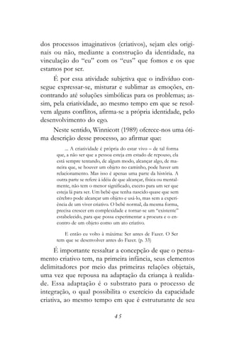 dos processos imaginativos (criativos), sejam eles origi-
nais ou não, mediante a construção da identidade, na
vinculação do “eu” com os “eus” que fomos e os que
estamos por ser.
     É por essa atividade subjetiva que o indivíduo con-
segue expressar-se, misturar e sublimar as emoções, en-
contrando até soluções simbólicas para os problemas; as-
sim, pela criatividade, ao mesmo tempo em que se resol-
vem alguns conflitos, afirma-se a própria identidade, pelo
desenvolvimento do ego.
     Neste sentido, Winnicott (1989) oferece-nos uma óti-
ma descrição desse processo, ao afirmar que:
          ... A criatividade é própria do estar vivo – de tal forma
      que, a não ser que a pessoa esteja em estado de repouso, ela
      está sempre tentando, de algum modo, alcançar algo, de ma-
      neira que, se houver um objeto no caminho, pode haver um
      relacionamento. Mas isso é apenas uma parte da história. A
      outra parte se refere à idéia de que alcançar, física ou mental-
      mente, não tem o menor significado, exceto para um ser que
      esteja lá para ser. Um bebê que tenha nascido quase que sem
      cérebro pode alcançar um objeto e usá-lo, mas sem a experi-
      ência de um viver criativo. O bebê normal, da mesma forma,
      precisa crescer em complexidade e tornar-se um “existente”
      estabelecido, para que possa experimentar a procura e o en-
      contro de um objeto como um ato criativo.

         E então eu volto à máxima: Ser antes de Fazer. O Ser
      tem que se desenvolver antes do Fazer. (p. 33)

      É importante ressaltar a concepção de que o pensa-
mento criativo tem, na primeira infância, seus elementos
delimitadores por meio das primeiras relações objetais,
uma vez que repousa na adaptação da criança à realida-
de. Essa adaptação é o substrato para o processo de
integração, o qual possibilita o exercício da capacidade
criativa, ao mesmo tempo em que é estruturante de seu

                                    45
 