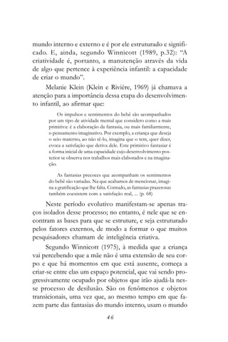 mundo interno e externo e é por ele estruturado e signifi-
cado. E, ainda, segundo Winnicott (1989, p.32): “A
criatividade é, portanto, a manutenção através da vida
de algo que pertence à experiência infantil: a capacidade
de criar o mundo”.
      Melanie Klein (Klein e Rivière, 1969) já chamava a
atenção para a importância dessa etapa do desenvolvimen-
to infantil, ao afirmar que:
           Os impulsos e sentimentos do bebê são acompanhados
      por um tipo de atividade mental que considero como a mais
      primitiva: é a elaboração da fantasia, ou mais familiarmente,
      o pensamento imaginativo. Por exemplo, a criança que deseja
      o seio materno, ao não tê-lo, imagina que o tem, quer dizer,
      evoca a satisfação que deriva dele. Este primitivo fantasiar é
      a forma inicial de uma capacidade cujo desenvolvimento pos-
      terior se observa nos trabalhos mais elaborados e na imagina-
      ção.

          As fantasias precoces que acompanham os sentimentos
      do bebê são variadas. Na que acabamos de mencionar, imagi-
      na a gratificação que lhe falta. Contudo, as fantasias prazerosas
      também coexistem com a satisfação real, ... (p. 68)

      Neste período evolutivo manifestam-se apenas tra-
ços isolados desse processo; no entanto, é nele que se en-
contram as bases para que se estruture, e seja estruturado
pelos fatores externos, de modo a formar o que muitos
pesquisadores chamam de inteligência criativa.
      Segundo Winnicott (1975), à medida que a criança
vai percebendo que a mãe não é uma extensão de seu cor-
po e que há momentos em que está ausente, começa a
criar-se entre elas um espaço potencial, que vai sendo pro-
gressivamente ocupado por objetos que irão ajudá-la nes-
se processo de desilusão. São os fenômenos e objetos
transicionais, uma vez que, ao mesmo tempo em que fa-
zem parte das fantasias do mundo interno, usam o mundo
                                    46
 