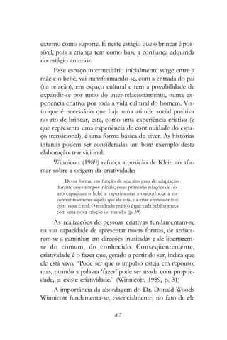 externo como suporte. É neste estágio que o brincar é pos-
sível, pois a criança tem como base a confiança adquirida
no estágio anterior.
      Esse espaço intermediário inicialmente surge entre a
mãe e o bebê, vai transformando-se, com a entrada do pai
(na relação), em espaço cultural e tem a possibilidade de
expandir-se por meio do inter-relacionamento, numa ex-
periência criativa por toda a vida cultural do homem. Vis-
to que é necessário que haja uma atitude social positiva
no ato de brincar, este, como uma experiência criativa (e
que representa uma experiência de continuidade do espa-
ço transicional), é uma forma básica de viver. As histórias
infantis podem ser consideradas um bom exemplo desta
elaboração transicional.
      Winnicott (1989) reforça a posição de Klein ao afir-
mar sobre a origem da criatividade:
          Dessa forma, em função de seu alto grau de adaptação
      durante esses tempos iniciais, essas primeiras relações de ob-
      jeto capacitam o bebê a experimentar a onipotência: a en-
      contrar realmente aquilo que ele cria, e a criar e vincular isso
      com o que é real. O resultado prático é que cada bebê começa
      com uma nova criação do mundo. (p. 39)

      As realizações de pessoas criativas fundamentam-se
na sua capacidade de apresentar novas formas, de arrisca-
rem-se a caminhar em direções inusitadas e de libertarem-
se do comum, do conhecido. Conseqüentemente,
criatividade é o fazer que, gerado a partir do ser, indica que
ele está vivo. “Pode ser que o impulso esteja em repouso;
mas, quando a palavra ‘fazer’ pode ser usada com proprie-
dade, já existe criatividade.” (Winnicott, 1989, p. 31)
      A importância da abordagem do Dr. Donald Woods
Winnicott fundamenta-se, essencialmente, no fato de ele

                                    47
 