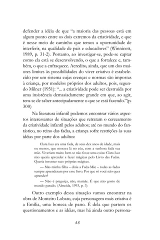 defender a idéia de que “a maioria das pessoas está em
algum ponto entre os dois extremos da criatividade, e que
é nesse meio de caminho que temos a oportunidade de
interferir, na qualidade de pais e educadores” (Winnicott,
1989, p. 31-2). Portanto, ao investigar-se, pode-se captar
como ela está se desenvolvendo, o que a fortalece e, tam-
bém, o que a enfraquece. Acredito, ainda, que um dos mai-
ores limites às possibilidades do viver criativo é estabele-
cido por um sistema cujas crenças e normas são impostas
à criança, por modelos próprios dos adultos, pois, segun-
do Milner (1951): “... a criatividade pode ser destruída por
uma insistência demasiadamente grande em que, ao agir,
tem-se de saber antecipadamente o que se está fazendo.”(p.
300)
      Na literatura infantil podemos encontrar vários aspec-
tos interessantes de situações que retratam o cerceamento
da criatividade infantil pelos adultos; até no mundo do fan-
tástico, no reino das fadas, a criança sofre restrições às suas
idéias por parte dos adultos:
         Clara Luz era uma fada, de seus dez anos de idade, mais
      ou menos, que morava lá no céu, com a senhora fada sua
      mãe. Viveriam muito bem se não fosse uma coisa: Clara Luz
      não queria aprender a fazer mágicas pelo Livro das Fadas.
      Queria inventar suas próprias mágicas.
          — Mas minha filha – dizia a Fada-Mãe – todas as fadas
      sempre aprenderam por esse livro. Por que só você não quer
      aprender?
         — Não é preguiça, não, mamãe. É que não gosto de
      mundo parado. (Almeida, 1993, p. 3)

     Outro exemplo dessa situação vamos encontrar na
obra de Monteiro Lobato, cuja personagem mais criativa é
a Emília, uma boneca de pano. É dela que partem os
questionamentos e as idéias, mas há ainda outro persona-

                                 48
 