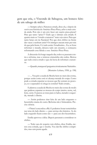 gem que cria, o Visconde de Sabugosa, um boneco feito
de um sabugo de milho:
         — Sempre achei a Natureza errada, disse ela, e depois de
     ouvir essa história do Américo Pisca-Pisca, acho-a mais erra-
     da ainda. Pois não é um erro fazer um sujeito pisca-piscar?
     Para que tanto “pisco”? Tudo que é demais está errado. E
     quanto mais eu “estudo a natureza” mais vejo erros. Para que
     tanto beiço em tia Nastácia? Por que dois chifres na frente
     das vacas e nenhum atrás? Os inimigos atacam mais por trás
     do que pela frente. E é tudo assim. Erradíssimo... Eu, se fosse
     reformar o mundo, deixava tudo um encanto, e começava
     reformando essa fábula e esse Américo Pisca-Pisca.
         A discussão foi longe naquele dia; todos se puseram con-
     tra a reforma, mas a teimosa criaturinha não cedeu. Berrou
     que tudo estava errado e que ela havia de reformar a nature-
     za.
         — Quando, marquesa? perguntou ironicamente Narizinho.
                                 (Monteiro Lobato, 1950, p. 198)

          — ... Vou pôr a cauda da Mocha bem no meio das costas,
     porque assim como está só alcança metade do corpo. Como
     pode a coitada espantar as moscas que lhe sentam no pesco-
     ço, se o espanador só chega às costelas? Tudo errado...
          E plantou a cauda da Mocha no meio das costas de modo
     que pudesse espantar as moscas do corpo inteiro: norte, sul,
     leste, oeste. E passou as tetas para os lados, metade à esquer-
     da, metade à direita.
         — Assim podemos tirar leite de um lado enquanto o
     bezerrinho mama do outro. Reforma não é brincadeira. Pre-
     cisa ciência.
         – Ótimo! concordou a Rã. E podemos botar torneirinhas
     nas tetas do lado direito — para serviço dos leiteiros. As do
     lado esquerdo ficam como são — para uso dos bezerrinhos.
         Emília aprovou a idéia. Depois passaram a considerar os
     chifres.
         — Toda vaca de respeito tem chifres, disse Emília, me-
     nos essa coitada, que é mocha. Vou dar-lhe chifres compri-
     dos, mas sem ponta aguda.

                                  49
 