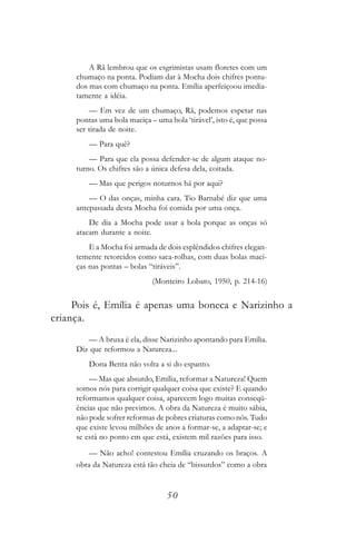 A Rã lembrou que os esgrimistas usam floretes com um
     chumaço na ponta. Podiam dar à Mocha dois chifres pontu-
     dos mas com chumaço na ponta. Emília aperfeiçoou imedia-
     tamente a idéia.
         — Em vez de um chumaço, Rã, podemos espetar nas
     pontas uma bola maciça – uma bola ‘tirável’, isto é, que possa
     ser tirada de noite.
         — Para quê?
         — Para que ela possa defender-se de algum ataque no-
     turno. Os chifres são a única defesa dela, coitada.
         — Mas que perigos noturnos há por aqui?
         — O das onças, minha cara. Tio Barnabé diz que uma
     antepassada desta Mocha foi comida por uma onça.
         De dia a Mocha pode usar a bola porque as onças só
     atacam durante a noite.
         E a Mocha foi armada de dois esplêndidos chifres elegan-
     temente retorcidos como saca-rolhas, com duas bolas maci-
     ças nas pontas – bolas “tiráveis”.
                             (Monteiro Lobato, 1950, p. 214-16)


     Pois é, Emília é apenas uma boneca e Narizinho a
criança.
        — A bruxa é ela, disse Narizinho apontando para Emília.
     Diz que reformou a Natureza...
         Dona Benta não volta a si do espanto.
         — Mas que absurdo, Emília, reformar a Natureza! Quem
     somos nós para corrigir qualquer coisa que existe? E quando
     reformamos qualquer coisa, aparecem logo muitas conseqü-
     ências que não previmos. A obra da Natureza é muito sábia,
     não pode sofrer reformas de pobres criaturas como nós. Tudo
     que existe levou milhões de anos a formar-se, a adaptar-se; e
     se está no ponto em que está, existem mil razões para isso.
        — Não acho! contestou Emília cruzando os braços. A
     obra da Natureza está tão cheia de “bissurdos” como a obra


                                  50
 