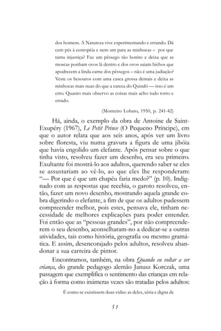 dos homens. A Natureza vive experimentando e errando. Dá
      cem pés à centopéia e nem um para as minhocas – por que
      tanta injustiça? Faz um pêssego tão bonito e deixa que as
      moscas ponham ovos lá dentro e dos ovos saiam bichos que
      apodrecem a linda carne dos pêssegos – não é uma judiação?
      Veste os besouros com uma casca grossa demais e deixa as
      minhocas mais nuas do que a careca do Quindó — isso é um
      erro. Quanto mais observo as coisas mais acho tudo torto e
      errado.

                             (Monteiro Lobato, 1950, p. 241-42)

      Há, ainda, o exemplo da obra de Antoine de Saint-
Exupéry (1967), Le Petit Prince (O Pequeno Príncipe), em
que o autor relata que aos seis anos, após ver um livro
sobre floresta, viu numa gravura a figura de uma jibóia
que havia engolido um elefante. Após pensar sobre o que
tinha visto, resolveu fazer um desenho, era seu primeiro.
Exultante foi mostrá-lo aos adultos, querendo saber se eles
se assustariam ao vê-lo, ao que eles lhe responderam:
“— Por que é que um chapéu faria medo?” (p. 10). Indig-
nado com as respostas que recebia, o garoto resolveu, en-
tão, fazer um novo desenho, mostrando aquela grande co-
bra digerindo o elefante, a fim de que os adultos pudessem
compreender melhor, pois estes, pensava ele, tinham ne-
cessidade de melhores explicações para poder entender.
Foi então que as “pessoas grandes”, por não compreende-
rem o seu desenho, aconselharam-no a dedicar-se a outras
atividades, tais como história, geografia ou mesmo gramá-
tica. E assim, desencorajado pelos adultos, resolveu aban-
donar a sua carreira de pintor.
      Encontramos, também, na obra Quando eu voltar a ser
criança, do grande pedagogo alemão Janusz Korczak, uma
passagem que exemplifica o sentimento das crianças em rela-
ção à forma como inúmeras vezes são tratadas pelos adultos:
         É como se existissem duas vidas: as deles, séria e digna de


                                  51
 