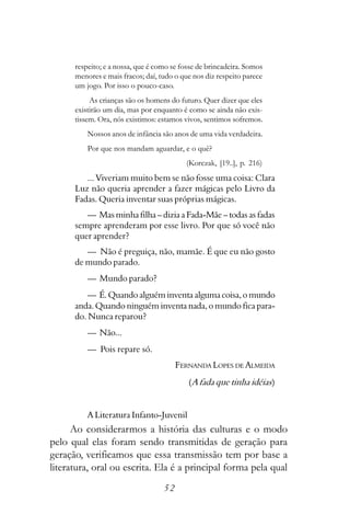 respeito; e a nossa, que é como se fosse de brincadeira. Somos
      menores e mais fracos; daí, tudo o que nos diz respeito parece
      um jogo. Por isso o pouco-caso.
           As crianças são os homens do futuro. Quer dizer que eles
      existirão um dia, mas por enquanto é como se ainda não exis-
      tissem. Ora, nós existimos: estamos vivos, sentimos sofremos.
          Nossos anos de infância são anos de uma vida verdadeira.
          Por que nos mandam aguardar, e o quê?
                                          (Korczak, [19..], p. 216)
         ... Viveriam muito bem se não fosse uma coisa: Clara
      Luz não queria aprender a fazer mágicas pelo Livro da
      Fadas. Queria inventar suas próprias mágicas.
         — Mas minha filha – dizia a Fada-Mãe – todas as fadas
      sempre aprenderam por esse livro. Por que só você não
      quer aprender?
         — Não é preguiça, não, mamãe. É que eu não gosto
      de mundo parado.
          — Mundo parado?
          — É. Quando alguém inventa alguma coisa, o mundo
      anda. Quando ninguém inventa nada, o mundo fica para-
      do. Nunca reparou?
          — Não...
          — Pois repare só.
                                        FERNANDA LOPES DE ALMEIDA
                                           (A fada que tinha idéias)


          A Literatura Infanto-Juvenil
      Ao considerarmos a história das culturas e o modo
pelo qual elas foram sendo transmitidas de geração para
geração, verificamos que essa transmissão tem por base a
literatura, oral ou escrita. Ela é a principal forma pela qual
                                   52
 
