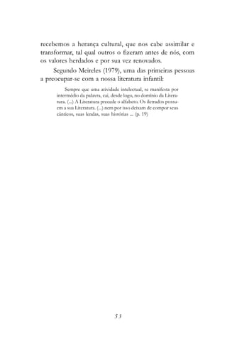 recebemos a herança cultural, que nos cabe assimilar e
transformar, tal qual outros o fizeram antes de nós, com
os valores herdados e por sua vez renovados.
     Segundo Meireles (1979), uma das primeiras pessoas
a preocupar-se com a nossa literatura infantil:
         Sempre que uma atividade intelectual, se manifesta por
     intermédio da palavra, cai, desde logo, no domínio da Litera-
     tura. (...) A Literatura precede o alfabeto. Os iletrados possu-
     em a sua Literatura. (...) nem por isso deixam de compor seus
     cânticos, suas lendas, suas histórias ... (p. 19)




                                   53
 
