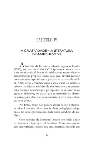 CAPÍTULO IV

      A CRIATIVIDADE NA LITERATURA
            INFANTO-JUVENIL


     A      história da literatura infantil, segundo Cunha
(1985), inicia-se no século XVIII, quando a criança passa
a ser considerada diferente do adulto, com necessidades e
características próprias, razão pela qual deveria receber
uma educação especial, que a preparasse para a vida adul-
ta. Antes disso, acompanhando a vida social do adulto, a
criança participava também de sua literatura e se perten-
cia à nobreza, orientada por preceptores, lia geralmente os
grandes clássicos, ao passo que se pertencia às classes
desprivilegiadas lia e ouvia as histórias de aventura, as len-
das e os contos.
      No Brasil, como não poderia deixar de ser, a literatu-
ra infantil teve seu início com as obras pedagógicas adap-
tadas das obras portuguesas, dada nossa condição de co-
lônia.
      Com as obras de Monteiro Lobato tem início a fase
da literatura infanto-juvenil brasileira. Com uma produ-
ção diversificada, Lobato cria uma literatura centrada em

                             54
 