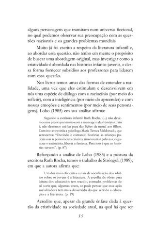 alguns personagens que transitam num universo ficcional,
no qual podemos observar sua preocupação com as ques-
tões nacionais e os grandes problemas mundiais.
      Muito já foi escrito a respeito da literatura infantil e,
ao abordar essa questão, não tenho em mente o propósito
de buscar uma abordagem original, mas investigar como a
criatividade é abordada nas histórias infanto-juvenis, e des-
sa forma fornecer subsídios aos professores para lidarem
com essa questão.
      Nos livros temos umas das formas de entender a rea-
lidade, uma vez que eles estimulam e desenvolvem em
nós uma espécie de diálogo com o raciocínio (por meio do
refletir), com a inteligência (por meio do apreender) e com
nossas emoções e sentimentos (por meio de seus persona-
gens). Lobo (1985) em sua análise afirma:
           Segundo a escritora infantil Ruth Rocha, (...) não deve-
      mos nos preocupar muito com a mensagem das histórias. Isto
      é, não devemos usá-las para dar lições de moral aos filhos.
      Com isso concorda a psicóloga Maria Tereza Maldonado, que
      acrescenta: “Ouvindo e contando histórias as crianças po-
      dem usar o pensamento criativo, movimentar palavras, orga-
      nizar o raciocínio, liberar a fantasia. Para isso é que as histó-
      rias servem”. (p. 87)

      Reforçando a análise de Lobo (1985) e a postura da
escritora Ruth Rocha, temos o trabalho de Strôngoli (1989),
em que a autora afirma que:
           Um dos mais eficientes canais de socialização dos adul-
      tos sobre os jovens é a literatura. A escolha de obras para
      leitura dos educandos tem trazido, contudo, problemas de
      tal sorte que, algumas vezes, se pode pensar que essa ação
      socializadora tem mais desservido do que servido a educa-
      ção e a literatura. (p. 19)

     Acredito que, apesar da grande ênfase dada à ques-
tão da criatividade na sociedade atual, na qual há que ser
                                    55
 