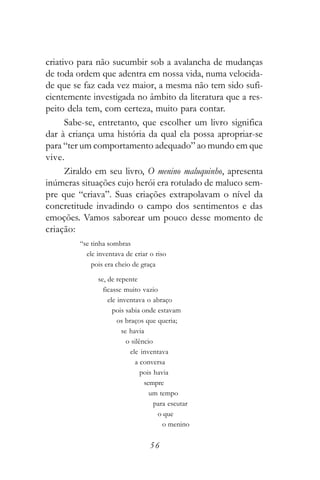 criativo para não sucumbir sob a avalancha de mudanças
de toda ordem que adentra em nossa vida, numa velocida-
de que se faz cada vez maior, a mesma não tem sido sufi-
cientemente investigada no âmbito da literatura que a res-
peito dela tem, com certeza, muito para contar.
      Sabe-se, entretanto, que escolher um livro significa
dar à criança uma história da qual ela possa apropriar-se
para “ter um comportamento adequado” ao mundo em que
vive.
      Ziraldo em seu livro, O menino maluquinho, apresenta
inúmeras situações cujo herói era rotulado de maluco sem-
pre que “criava”. Suas criações extrapolavam o nível da
concretitude invadindo o campo dos sentimentos e das
emoções. Vamos saborear um pouco desse momento de
criação:
         “se tinha sombras
           ele inventava de criar o riso
             pois era cheio de graça

               se, de repente
                 ficasse muito vazio
                   ele inventava o abraço
                     pois sabia onde estavam
                       os braços que queria;
                         se havia
                           o silêncio
                            ele inventava
                              a conversa
                                 pois havia
                                  sempre
                                    um tempo
                                      para escutar
                                       o que
                                         o menino

                                  56
 