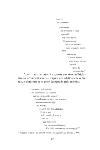gostava
                                              de conversar;

                                                se tinha dor
                                                  ele inventava o beijo
                                                  aprendido
                                                   em várias lições.
                                                      E quanto mais
                                                       deixavam ele criar
                                                        mais o menino inven-
                                                    tava
                                                         vestido de
                                                           Doutor Silvana
                                                              com óculos de aro
                                                               grosso
                                                                e jeito de
                                                                 maluquinho.”
     Aqui o ato de criar é exposto em suas múltiplas
facetas, acompanhado das reações dos adultos ante o cri-
ado, e aí mistura-se o amor despertado pelo menino.

              “E o menino maluquinho
                 era um menino tão querido
                   era um menino tão amado”
                     Quando cresceu, eis o que acontece:
                     “virou o cara mais legal
                       do mundo!
                         Mas, um cara legal, mesmo!
                           E foi aí que
                           todo mundo descobriu
                             que ele
                              não tinha sido
                               um menino maluquinho
                                  Ele tinha sido era um menino feliz!”12
12
     Trechos extraídos da obra O Menino Maluquinho, de Ziraldo (1994).


                                      57
 