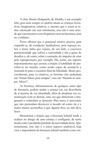 A obra Menino Maluquinho, de Ziraldo, é um exemplo
feliz, pois nem sempre os adultos amam as crianças inven-
tivas, imaginativas, criativas, e, mesmo que o autor as te-
nha valorizado em suas referências, essa não é uma atitu-
de que encontramos com freqüência nem na literatura, nem
no cotidiano.
      Posso afirmar que o potencial criativo precisa, para
expandir-se, de condições facilitadoras, pois repousa so-
bre a tênue linha que separa, de um lado, a excessiva
permissividade que sufoca a curiosidade e tira a graça de
desafios e, de outro, sobre a castração do impulso de criar
pela superproteção, por exemplo. Há, assim, um aspecto
importantíssimo que associa a criação à habilidade de per-
ceber-se no mundo, como sendo capaz de arranjá-lo e
rearranjá-lo para o exercício final da felicidade. Muito pro-
vavelmente, para os criativos, as histórias não acabariam
em “foram felizes para sempre”, mas em “fizeram-se sem-
pre felizes”.
      As histórias, diferentemente de qualquer outro tipo
de literatura, podem ajudar a criança em sua descoberta
de si mesma, de sua identidade, além de propiciar sua co-
municação com os demais, uma vez que alimentam a ima-
ginação e estimulam as fantasias. Para tanto, é necessário
que não pretendam descrever o mundo tal como ele é e
muito menos aconselhar o que alguém deve ou não deve
fazer.
      Determinar a função que a literatura infantil tende a
realizar no âmago de uma criança é configurar, de certo
modo, todo o problema partindo da necessidade desta. Apa-
rentemente, este não é o único aspecto analisável, haja
vista a importância da literatura infantil também como ins-

                             58
 