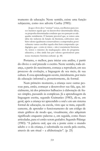 trumento de educação. Neste sentido, existe uma função
subjacente, como nos adverte Cunha (1985):
          Já que o livro deve “ensinar” coisas, escolhemos para nos-
      sos meninos aquele que vai desenvolver determinadas idéias,
      ou proponha determinadas condutas que nos pareçam as ade-
      quadas socialmente. É bastante provável que, se temos uma
      idéia tão redutora da função da literatura, cultivemos tam-
      bém valores igualmente conservadores e comportados; possi-
      velmente vamos escolher aquela obra bem comportada e pe-
      dagógica, que – como já vimos – não é exatamente literatura.
      Aí, temos o máximo da inadequação: além do programa
      educativo, a obra ainda luta por valores questionáveis para
      nosso momento histórico-cultural. (p. 44)

     Portanto, o melhor, para iniciar esta análise, é partir
do óbvio: o oral precede o escrito. Neste sentido, toda cri-
ança, a partir do nascimento, começa a reproduzir, em seu
processo de evolução, a linguagem de seu meio, de sua
cultura. E essa aprendizagem ocorre, inicialmente, por meio
da educação informal e, posteriormente, da formal.
     Num primeiro momento, a criança ouve outras pes-
soas para, então, começar a desenvolver sua fala, que, ini-
cialmente, irá dos primeiros balbucios à elaboração de fra-
ses simples, passando às complexas. Já a aprendizagem da
linguagem escrita, segundo Guimarães (1983), dá-se, em
geral, após a criança ter apreendido a oral e em um sistema
formal de educação, na escola, visto que se trata, especifi-
camente, de aprender o funcionamento de um código de
sinais gráficos de modo que, visualmente, eles adquiram
significado enquanto palavras e, em seguida, como frases
articuladas, para só então serem grafados. Segundo Palange
(1983): “A palavra oral, que era a ponte entre o mundo
adulto e o da criança, é substituída na escola pela escrita,
através de um ritual – a alfabetização”. (p. 25)


                                   59
 