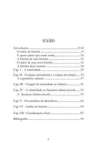 SUMÁRIO
Introdução ...........................................................................9-10
   O início da história .............................................................. 9
   E quem quiser que conte outra... ................................... 10
   A história de uma história ................................................ 12
   O início de uma nova história ........................................ 14
   A história desta história ................................................... 18
Cap. 1 - A criatividade ........................................................... 23
Cap. II - O espaço transicional e o espaço de criação ..... 33
  A experiência cultural ....................................................... 37
Cap. III - O papel da criatividade na infância ................... 41
Cap. IV - A criatividade na literatura infanto-juvenil ...... 53
  A literatura infanto-juvenil ............................................. 53

Cap. V - Os caminhos da descoberta .................................. 65
Cap. VI - Análise da história ................................................. 69

Cap. VII - Considerações finais ............................................ 87
Bibliografia ............................................................................... 95




                                              6
 