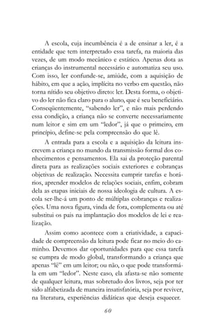 A escola, cuja incumbência é a de ensinar a ler, é a
entidade que tem interpretado essa tarefa, na maioria das
vezes, de um modo mecânico e estático. Apenas dota as
crianças do instrumental necessário e automatiza seu uso.
Com isso, ler confunde-se, amiúde, com a aquisição de
hábito, em que a ação, implícita no verbo em questão, não
torna nítido seu objetivo direto: ler. Desta forma, o objeti-
vo do ler não fica claro para o aluno, que é seu beneficiário.
Conseqüentemente, “sabendo ler”, e não mais perdendo
essa condição, a criança não se converte necessariamente
num leitor e sim em um “ledor”, já que o primeiro, em
princípio, define-se pela compreensão do que lê.
      A entrada para a escola e a aquisição da leitura ins-
crevem a criança no mundo da transmissão formal dos co-
nhecimentos e pensamentos. Ela sai da proteção parental
direta para as realizações sociais exteriores e cobranças
objetivas de realização. Necessita cumprir tarefas e horá-
rios, aprender modelos de relações sociais, enfim, cobram
dela as etapas iniciais de nossa ideologia de cultura. A es-
cola ser-lhe-á um ponto de múltiplas cobranças e realiza-
ções. Uma nova figura, vinda de fora, complementa ou até
substitui os pais na implantação dos modelos de lei e rea-
lização.
      Assim como acontece com a criatividade, a capaci-
dade de compreensão da leitura pode ficar no meio do ca-
minho. Devemos dar oportunidades para que essa tarefa
se cumpra de modo global, transformando a criança que
apenas “lê” em um leitor; ou não, o que pode transformá-
la em um “ledor”. Neste caso, ela afasta-se não somente
de qualquer leitura, mas sobretudo dos livros, seja por ter
sido alfabetizada de maneira insatisfatória, seja por reviver,
na literatura, experiências didáticas que deseja esquecer.
                             60
 