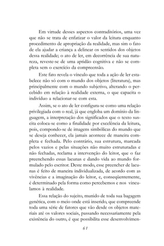 Em virtude desses aspectos contraditórios, uma vez
que não se trata de enfatizar o valor da leitura enquanto
procedimento de apropriação da realidade, mas sim o fato
de ela ajudar a criança a delinear os sentidos dos objetos
dessa realidade; o ato de ler, em decorrência de sua natu-
reza, reveste-se de uma aptidão cognitiva e não se com-
pleta sem o exercício da compreensão.
      Este fato revela o vínculo que toda a ação de ler esta-
belece não só com o mundo dos objetos (literatura), mas
principalmente com o mundo subjetivo, alterando o per-
cebido em relação à realidade externa, o que capacita o
indivíduo a relacionar-se com esta.
      Assim, se o ato de ler configura-se como uma relação
privilegiada com o real, já que engloba um domínio da lin-
guagem, a interpretação dos significados que o texto sus-
cita coloca-se como a finalidade por excelência da leitura,
pois, compondo-se de imagens simbólicas do mundo que
se deseja conhecer, ela jamais acontece de maneira com-
pleta e fechada. Pelo contrário, sua estrutura, marcada
pelos vazios e pelas situações não muito estruturadas e
não fechadas, reclama a intervenção do leitor, que o faz
preenchendo essas lacunas e dando vida ao mundo for-
mulado pelo escritor. Deste modo, esse preencher de lacu-
nas é feito de maneira individualizada, de acordo com as
vivências e a imaginação do leitor, e, conseqüentemente,
é determinado pela forma como percebemos e nos vincu-
lamos à realidade.
      Essa relação do sujeito, munido de toda sua bagagem
genética, com o meio onde está inserido, que compreende
toda uma série de fatores que vão desde os objetos mate-
riais até os valores sociais, passando necessariamente pela
existência do outro, é que possibilita esse desenvolvimen-
                             61
 