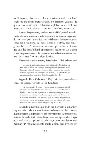 to. Portanto, não basta colocar a criança sadia em local
cheio de materiais maravilhosos. Só teremos garantia de
que ocorrerá um desenvolvimento global, se estabelecer-
mos uma relação desta criança com aquilo que a cerca.
     A mais importante, senão a mais difícil, tarefa na edu-
cação de uma criança é a de ajudá-la a encontrar significa-
do no viver, pois, à medida que vai desenvolvendo-se, deve
aprender a relacionar-se, não só com os outros, mas consi-
go também; e é exatamente essa compreensão de si mes-
ma que lhe possibilitará entender-se melhor e aos outros
e, conseqüentemente, favorecerá um relacionamento mu-
tuamente satisfatório e significativo.
     Em relação a esta tarefa, Bettelheim (1980) afirma que:
          ... nada é mais importante que o impacto dos pais e ou-
      tros que cuidam da criança; em segundo lugar vem nossa
      herança cultural, quando transmitida à criança de maneira
      correta. Quando as crianças são novas, é a literatura que
      canaliza melhor este tipo de informação. (p. 12)

    Segundo Elsie Osborne (1974), psicoterapeuta de cri-
anças da Clínica Tavistock, de Londres:
          A imaginação de uma criança não é apenas questão de
      idéias floreadas sobre fadas e bruxas. As fadas e as bruxas, os
      heróis e os monstros expressam as partes mais esperançosas e
      temerosas da criança. Se ela consegue aceitá-las de volta em
      si mesma, à medida que constata que os outros respeitam os
      sentimentos que ela expressa em suas estórias e pinturas,
      torna-se uma pessoa mais integrada. (p. 117-18)

     Levando em conta que todo ser humano é dinâmico
e que a criatividade é um fenômeno humano, ela é, conse-
qüentemente, um processo em movimento, que ocorre no
íntimo de cada indivíduo. Com isso, compreender o que
ocorre durante o processo criativo, como nos demonstra
Berman (1975), é realmente muito difícil, pois implica em

                                   62
 