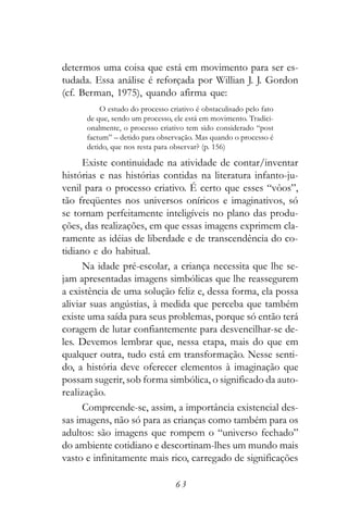 determos uma coisa que está em movimento para ser es-
tudada. Essa análise é reforçada por Willian J. J. Gordon
(cf. Berman, 1975), quando afirma que:
          O estudo do processo criativo é obstaculisado pelo fato
      de que, sendo um processo, ele está em movimento. Tradici-
      onalmente, o processo criativo tem sido considerado “post
      factum” – detido para observação. Mas quando o processo é
      detido, que nos resta para observar? (p. 156)

      Existe continuidade na atividade de contar/inventar
histórias e nas histórias contidas na literatura infanto-ju-
venil para o processo criativo. É certo que esses “vôos”,
tão freqüentes nos universos oníricos e imaginativos, só
se tornam perfeitamente inteligíveis no plano das produ-
ções, das realizações, em que essas imagens exprimem cla-
ramente as idéias de liberdade e de transcendência do co-
tidiano e do habitual.
      Na idade pré-escolar, a criança necessita que lhe se-
jam apresentadas imagens simbólicas que lhe reassegurem
a existência de uma solução feliz e, dessa forma, ela possa
aliviar suas angústias, à medida que perceba que também
existe uma saída para seus problemas, porque só então terá
coragem de lutar confiantemente para desvencilhar-se de-
les. Devemos lembrar que, nessa etapa, mais do que em
qualquer outra, tudo está em transformação. Nesse senti-
do, a história deve oferecer elementos à imaginação que
possam sugerir, sob forma simbólica, o significado da auto-
realização.
      Compreende-se, assim, a importância existencial des-
sas imagens, não só para as crianças como também para os
adultos: são imagens que rompem o “universo fechado”
do ambiente cotidiano e descortinam-lhes um mundo mais
vasto e infinitamente mais rico, carregado de significações

                                  63
 