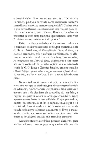e possibilidades. É o que ocorre no conto “O besouro
Barnabé”, quando a borboleta conta ao besouro sobre “o
maravilhoso e enorme mundo em que vivia”. Curioso com
o que ouviu, Barnabé resolveu fazer uma viagem para co-
nhecer o mundo e, nessa viagem, Barnabé entendeu, ao
encontrar-se com uma joaninha, que também sabia voar
“e abriu as asas e saiu zumbindo pelo ar”.
       Existem valiosos trabalhos cujos autores analisaram
o conteúdo dos contos de fadas como, por exemplo, a obra
de Bruno Bettelheim, A Psicanálise dos Contos de Fada, em
que são analisados, sob o enfoque da psicanálise, os dile-
mas existenciais contidos nessas histórias. Em sua obra,
A Interpretação dos Contos de Fada, Marie Louise von Franz
analisa os contos de fadas sob a óptica do simbolismo da
teoria de C. G. Jung; e Georges Snyders, em seu trabalho
Alunos Felizes: reflexão sobre a alegria na escola a partir de tex-
tos literários, analisa a produção literária sobre felicidade na
escola.
       Neste estudo centrei minha atenção em um texto lite-
rário, uma vez que os escritores, por não serem profissionais
da educação, proporcionam testemunhos mais variados e
abertos que o de cientistas da educação; há, também, a
riqueza imaginativa desses autores, que constitui o maior
argumento em favor de sua utilidade. O que pretendo é,
dentro da Literatura Infanto-Juvenil, investigar se a
criatividade é considerada e a forma como ela está sendo
tratada, pois, como sabemos, atualmente os livros e manu-
ais de redação, bem como os professores, têm dado muita
ênfase às produções criativas nos trabalhos escolares.
       No texto literário escolhido, procurei elementos para
analisar a forma como as pessoas que criam são percebi-

                                64
 