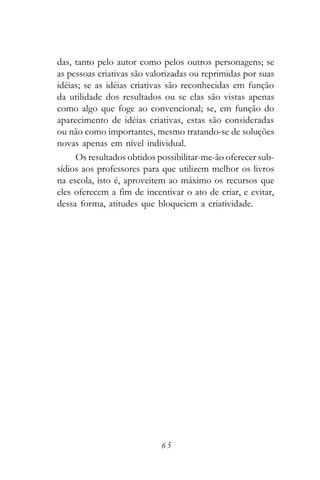 das, tanto pelo autor como pelos outros personagens; se
as pessoas criativas são valorizadas ou reprimidas por suas
idéias; se as idéias criativas são reconhecidas em função
da utilidade dos resultados ou se elas são vistas apenas
como algo que foge ao convencional; se, em função do
aparecimento de idéias criativas, estas são consideradas
ou não como importantes, mesmo tratando-se de soluções
novas apenas em nível individual.
     Os resultados obtidos possibilitar-me-ão oferecer sub-
sídios aos professores para que utilizem melhor os livros
na escola, isto é, aproveitem ao máximo os recursos que
eles oferecem a fim de incentivar o ato de criar, e evitar,
dessa forma, atitudes que bloqueiem a criatividade.




                            65
 