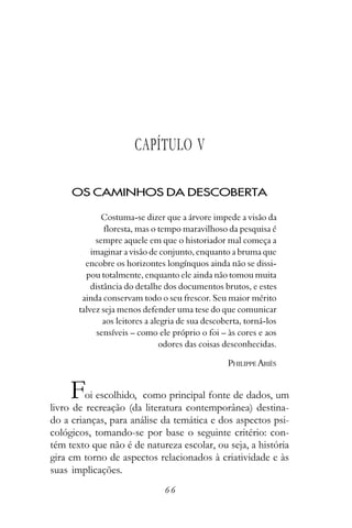 CAPÍTULO V

     OS CAMINHOS DA DESCOBERTA

              Costuma-se dizer que a árvore impede a visão da
               floresta, mas o tempo maravilhoso da pesquisa é
            sempre aquele em que o historiador mal começa a
           imaginar a visão de conjunto, enquanto a bruma que
         encobre os horizontes longínquos ainda não se dissi-
         pou totalmente, enquanto ele ainda não tomou muita
           distância do detalhe dos documentos brutos, e estes
        ainda conservam todo o seu frescor. Seu maior mérito
       talvez seja menos defender uma tese do que comunicar
               aos leitores a alegria de sua descoberta, torná-los
             sensíveis – como ele próprio o foi – às cores e aos
                                odores das coisas desconhecidas.

                                                   PHILIPPE ARIÈS


     F   oi escolhido, como principal fonte de dados, um
livro de recreação (da literatura contemporânea) destina-
do a crianças, para análise da temática e dos aspectos psi-
cológicos, tomando-se por base o seguinte critério: con-
tém texto que não é de natureza escolar, ou seja, a história
gira em torno de aspectos relacionados à criatividade e às
suas implicações.
                                66
 