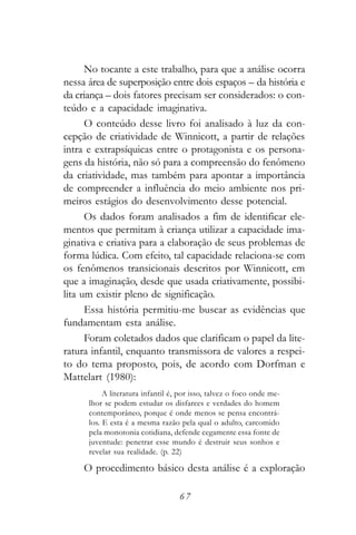No tocante a este trabalho, para que a análise ocorra
nessa área de superposição entre dois espaços – da história e
da criança – dois fatores precisam ser considerados: o con-
teúdo e a capacidade imaginativa.
      O conteúdo desse livro foi analisado à luz da con-
cepção de criatividade de Winnicott, a partir de relações
intra e extrapsíquicas entre o protagonista e os persona-
gens da história, não só para a compreensão do fenômeno
da criatividade, mas também para apontar a importância
de compreender a influência do meio ambiente nos pri-
meiros estágios do desenvolvimento desse potencial.
      Os dados foram analisados a fim de identificar ele-
mentos que permitam à criança utilizar a capacidade ima-
ginativa e criativa para a elaboração de seus problemas de
forma lúdica. Com efeito, tal capacidade relaciona-se com
os fenômenos transicionais descritos por Winnicott, em
que a imaginação, desde que usada criativamente, possibi-
lita um existir pleno de significação.
      Essa história permitiu-me buscar as evidências que
fundamentam esta análise.
      Foram coletados dados que clarificam o papel da lite-
ratura infantil, enquanto transmissora de valores a respei-
to do tema proposto, pois, de acordo com Dorfman e
Mattelart (1980):
           A literatura infantil é, por isso, talvez o foco onde me-
      lhor se podem estudar os disfarces e verdades do homem
      contemporâneo, porque é onde menos se pensa encontrá-
      los. E esta é a mesma razão pela qual o adulto, carcomido
      pela monotonia cotidiana, defende cegamente essa fonte de
      juventude: penetrar esse mundo é destruir seus sonhos e
      revelar sua realidade. (p. 22)

     O procedimento básico desta análise é a exploração

                                   67
 