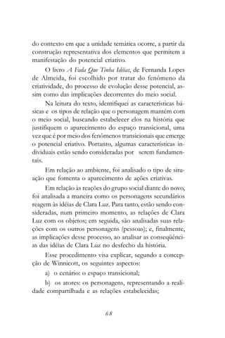 do contexto em que a unidade temática ocorre, a partir da
construção representativa dos elementos que permitem a
manifestação do potencial criativo.
      O livro A Fada Que Tinha Idéias, de Fernanda Lopes
de Almeida, foi escolhido por tratar do fenômeno da
criatividade, do processo de evolução desse potencial, as-
sim como das implicações decorrentes do meio social.
      Na leitura do texto, identifiquei as características bá-
sicas e os tipos de relação que o personagem mantém com
o meio social, buscando estabelecer elos na história que
justifiquem o aparecimento do espaço transicional, uma
vez que é por meio dos fenômenos transicionais que emerge
o potencial criativo. Portanto, algumas características in-
dividuais estão sendo consideradas por serem fundamen-
tais.
      Em relação ao ambiente, foi analisado o tipo de situ-
ação que fomenta o aparecimento de ações criativas.
      Em relação às reações do grupo social diante do novo,
foi analisada a maneira como os personagens secundários
reagem às idéias de Clara Luz. Para tanto, estão sendo con-
sideradas, num primeiro momento, as relações de Clara
Luz com os objetos; em seguida, são analisadas suas rela-
ções com os outros personagens (pessoas); e, finalmente,
as implicações desse processo, ao analisar as conseqüênci-
as das idéias de Clara Luz no desfecho da história.
      Esse procedimento visa explicar, segundo a concep-
ção de Winnicott, os seguintes aspectos:
      a) o cenário: o espaço transicional;
      b) os atores: os personagens, representando a reali-
dade compartilhada e as relações estabelecidas;


                             68
 