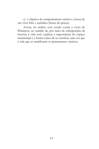 c) o objetivo do comportamento criativo: a busca de
um viver feliz e autêntico (busca do prazer).
     Assim, na análise está sendo usada a visão de
Winnicott, no sentido de, por meio da sobreposição da
história à vida real, explicar a importância do espaço
transicional e a forma como ele se constitui, uma vez que
é nele que se manifestam os pensamentos criativos.




                           69
 