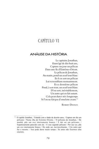 CAPÍTULO VI

                     ANÁLISE DA HISTÓRIA
                                                  Le capitaine Jonathan,
                                              Etant âgé de dix-huit ans,
                                            Capture un jour un pélican
                                       Dans une île d’Extrême-Orient.
                                                 Le pélican de Jonathan,
                                   Au matin, pond un oeuf tout blanc
                                                 Et il en sort un pélican
                                        Lui ressemblant etonnamment.
                                                Et ce deuxième pélican
                                  Pond, à son tour, un oeuf tout blanc
                                             D’ou sort, inévitablement,
                                             Un autre qui en fait autant.
                                        Cela peut durer très longtemps
                                  Si l’on ne fait pas d’omelette avant.13

                                                           ROBERT DESNOS



13
     O capitão Jonathan, / Estando com a idade de dezoito anos, / Captura um dia um
     pelicano / Numa ilha do Extremo Oriente. / O pelicano de Jonathan, / De
     manhã, põe um ovo inteiramente branco / E daí sai um pelicano, /
     Espantosamente parecido com ele. / E esse segundo pelicano / Por sua vez, põe
     um ovo inteiramente branco / De onde sai, inevitavelmente, / Um outro que
     faz o mesmo. / Isso pode durar muito tempo / Se antes não fizermos uma
     omelete.


                                        70
 