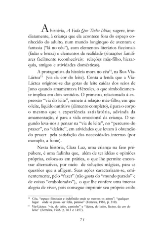 A   história, A Fada Que Tinha Idéias, sugere, ime-
diatamente, à criança que ela acontece fora do espaço co-
nhecido do adulto, num mundo longínquo de aventura e
fantasia (“lá no céu”), com elementos literários ficcionais
(fadas e bruxa) e elementos de realidade (situações famili-
ares facilmente reconhecíveis: relações mãe-filho, hierar-
quia, amigos e atividades domésticas).
      A protagonista da história mora no céu14, na Rua Via-
Láctea15 (via da cor do leite). Conta a lenda que a Via-
Láctea originou-se das gotas de leite caídas dos seios de
Juno quando amamentava Hércules, o que simbolicamen-
te implica em dois sentidos. O primeiro, relacionado à ex-
pressão “via do leite”, remete à relação mãe-filho, em que
o leite, líquido nutritivo (alimento completo), é para o corpo
o mesmo que a experiência satisfatória, advinda da
amamentação, é para a vida emocional da criança. O se-
gundo leva-nos a pensar na “via de leite”, no “percurso do
prazer”, no “deleite”, em atividades que levam à obtenção
do prazer pela satisfação das necessidades internas (por
exemplo, a fome).
      Nesta história, Clara Luz, uma criança na fase pré-
púbere, é uma fadinha que, além de ter idéias e opiniões
próprias, coloca-as em prática, o que lhe permite encon-
trar alternativas, por meio de soluções mágicas, para as
questões que a afligem. Suas ações caracterizam-se, emi-
nentemente, pelo “fazer” (não gosta do “mundo parado” e
de coisas “emboloradas”), o que lhe confere uma imensa
alegria de viver, pois consegue imprimir seu próprio estilo

14
     Céu, “espaço ilimitado e indefinido onde se movem os astros”; “qualquer
     lugar onde se possa ser feliz, paraíso” (Ferreira, 1986, p. 310).
15
     Via-Láctea: “via, do latim, caminho” e “láctea, do latim, lácteo, da cor do
     leite” (Ferreira, 1986, p. 813 e 1457).


                                         71
 