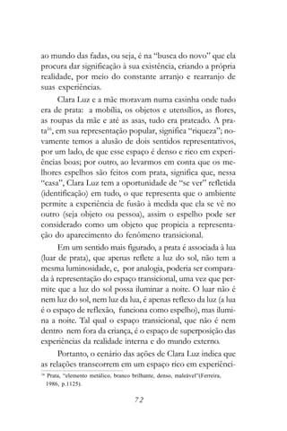 ao mundo das fadas, ou seja, é na “busca do novo” que ela
procura dar significação à sua existência, criando a própria
realidade, por meio do constante arranjo e rearranjo de
suas experiências.
      Clara Luz e a mãe moravam numa casinha onde tudo
era de prata: a mobília, os objetos e utensílios, as flores,
as roupas da mãe e até as asas, tudo era prateado. A pra-
ta16, em sua representação popular, significa “riqueza”; no-
vamente temos a alusão de dois sentidos representativos,
por um lado, de que esse espaço é denso e rico em experi-
ências boas; por outro, ao levarmos em conta que os me-
lhores espelhos são feitos com prata, significa que, nessa
“casa”, Clara Luz tem a oportunidade de “se ver” refletida
(identificação) em tudo, o que representa que o ambiente
permite a experiência de fusão à medida que ela se vê no
outro (seja objeto ou pessoa), assim o espelho pode ser
considerado como um objeto que propicia a representa-
ção do aparecimento do fenômeno transicional.
      Em um sentido mais figurado, a prata é associada à lua
(luar de prata), que apenas reflete a luz do sol, não tem a
mesma luminosidade, e, por analogia, poderia ser compara-
da à representação do espaço transicional, uma vez que per-
mite que a luz do sol possa iluminar a noite. O luar não é
nem luz do sol, nem luz da lua, é apenas reflexo da luz (a lua
é o espaço de reflexão, funciona como espelho), mas ilumi-
na a noite. Tal qual o espaço transicional, que não é nem
dentro nem fora da criança, é o espaço de superposição das
experiências da realidade interna e do mundo externo.
      Portanto, o cenário das ações de Clara Luz indica que
as relações transcorrem em um espaço rico em experiênci-
16
     Prata, “elemento metálico, branco brilhante, denso, maleável”(Ferreira,
     1986, p.1125).

                                        72
 