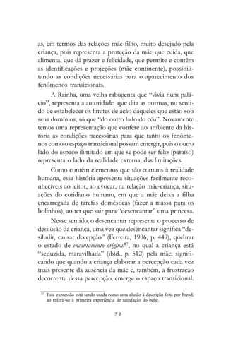 as, em termos das relações mãe-filho, muito desejado pela
criança, pois representa a proteção da mãe que cuida, que
alimenta, que dá prazer e felicidade, que permite e contém
as identificações e projeções (mãe continente), possibili-
tando as condições necessárias para o aparecimento dos
fenômenos transicionais.
     A Rainha, uma velha rabugenta que “vivia num palá-
cio”, representa a autoridade que dita as normas, no senti-
do de estabelecer os limites de ação daqueles que estão sob
seus domínios; só que “do outro lado do céu”. Novamente
temos uma representação que confere ao ambiente da his-
tória as condições necessárias para que tanto os fenôme-
nos como o espaço transicional possam emergir, pois o outro
lado do espaço ilimitado em que se pode ser feliz (paraíso)
representa o lado da realidade externa, das limitações.
     Como contém elementos que são comuns à realidade
humana, essa história apresenta situações facilmente reco-
nhecíveis ao leitor, ao evocar, na relação mãe-criança, situ-
ações do cotidiano humano, em que a mãe deixa a filha
encarregada de tarefas domésticas (fazer a massa para os
bolinhos), ao ter que sair para “desencantar” uma princesa.
     Nesse sentido, o desencantar representa o processo de
desilusão da criança, uma vez que desencantar significa “de-
siludir, causar decepção” (Ferreira, 1986, p. 449), quebrar
o estado de encantamento original17, no qual a criança está
“seduzida, maravilhada” (ibid., p. 512) pela mãe, signifi-
cando que quando a criança elaborar a percepção cada vez
mais presente da ausência da mãe e, também, a frustração
decorrente dessa percepção, emerge o espaço transicional.

 17
      Esta expressão está sendo usada como uma alusão à descrição feita por Freud,
      ao referir-se à primeira experiência de satisfação do bebê.


                                        73
 