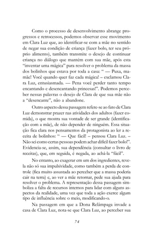 Como o processo de desenvolvimento abrange pro-
gressos e retrocessos, podemos observar esse movimento
em Clara Luz que, ao identificar-se com a mãe no sentido
de negar sua condição de criança (fazer bolo, ter seu pró-
prio alimento), também transmite o desejo de continuar
criança no diálogo que mantém com sua mãe, após esta
“inventar uma mágica” para resolver o problema da massa
dos bolinhos que estava por toda a casa: “ — Puxa, ma-
mãe! Você quando quer faz cada mágica! – exclamou Cla-
ra Luz, entusiasmada. — Pena você perder tanto tempo
encantando e desencantando princesas!”. Podemos perce-
ber nessas palavras o desejo de Clara de que sua mãe não
a “desencante”, não a abandone.
      Outro aspecto dessa passagem refere-se ao fato de Clara
Luz demonstrar prazer nas atividades dos adultos (fazer co-
mida), o que mostra sua vontade de ser grande (identifica-
ção com a mãe), de não depender de ninguém. Essa situa-
ção fica clara nos pensamentos da protagonista ao ler a re-
ceita de bolinhos: “ — Que fácil! – pensou Clara Luz. –
Não sei como certas pessoas podem achar difícil fazer bolo!”.
Evidencia-se, assim, sua dependência (consultar o livro de
receitas), que, em seguida, é negada, ao achá-la “fácil”.
      No entanto, ao exagerar em um dos ingredientes, reve-
la não só sua impulsividade, como também a perda de con-
trole (fica muito assustada ao perceber que a massa poderia
cair na terra) e, ao ver a mãe retornar, pede sua ajuda para
resolver o problema. A representação dessa passagem sim-
boliza a falta de recursos internos para lidar com alguns as-
pectos da realidade, uma vez que toda a ação exerce algum
tipo de influência sobre o meio, modificando-o.
      Na passagem em que a Dona Relâmpaga invade a
casa de Clara Luz, nota-se que Clara Luz, ao perceber sua

                             74
 